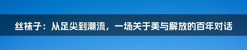 丝袜子:从足尖到潮流,一场关于美与解放的百年对话