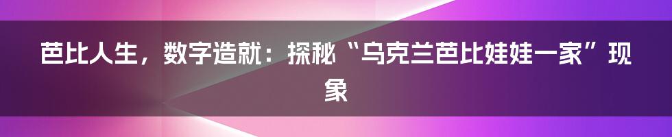 芭比人生,数字造就:探秘“乌克兰芭比娃娃一家”现象