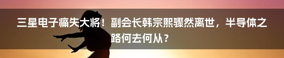 三星电子痛失大将！副会长韩宗熙骤然离世，半导体之路何去何从？