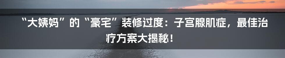 “大姨妈”的“豪宅”装修过度:子宫腺肌症,最佳治疗方案大揭秘!