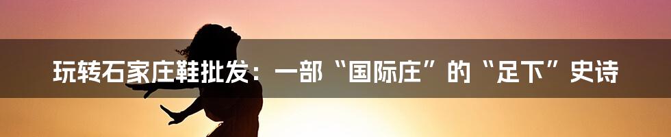 玩转石家庄鞋批发:一部“国际庄”的“足下”史诗