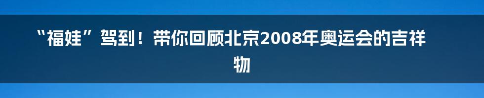 “福娃”驾到!带你回顾北京2008年奥运会的吉祥物