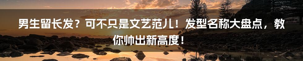 男生留长发?可不只是文艺范儿!发型名称大盘点,教你帅出新高度!