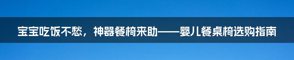 宝宝吃饭不愁,神器餐椅来助——婴儿餐桌椅选购指南