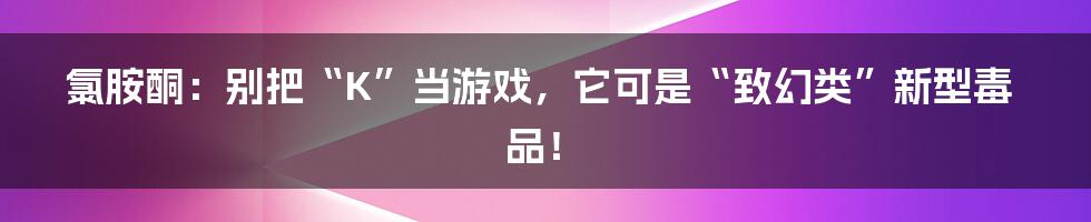 氯胺酮:别把“K”当游戏,它可是“致幻类”新型毒品!