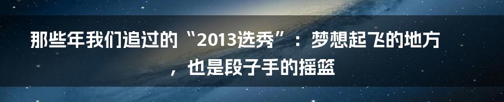 那些年我们追过的“2013选秀”:梦想起飞的地方,也是段子手的摇篮
