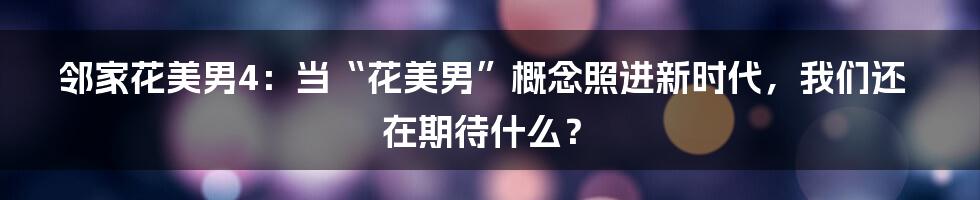 邻家花美男4:当“花美男”概念照进新时代,我们还在期待什么?