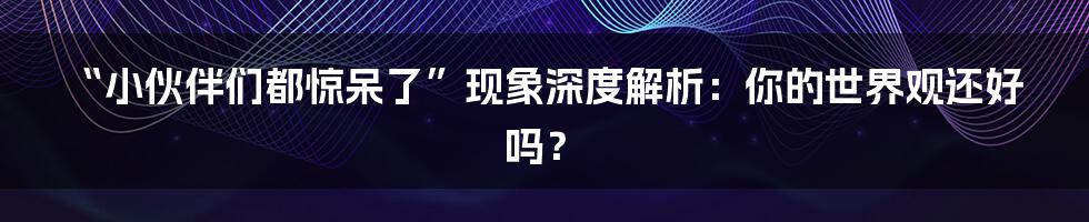 “小伙伴们都惊呆了”现象深度解析:你的世界观还好吗?