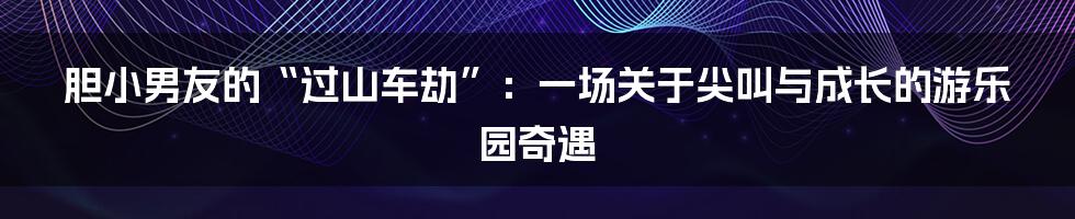 胆小男友的“过山车劫”:一场关于尖叫与成长的游乐园奇遇