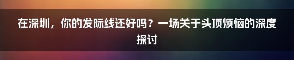 在深圳,你的发际线还好吗?一场关于头顶烦恼的深度探讨