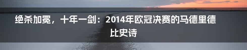 绝杀加冕,十年一剑:2014年欧冠决赛的马德里德比史诗