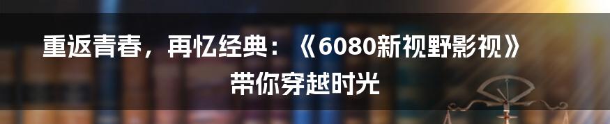 重返青春,再忆经典:《6080新视野影视》带你穿越时光