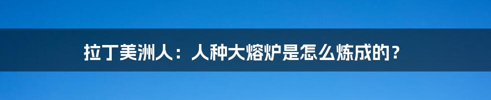 拉丁美洲人:人种大熔炉是怎么炼成的?