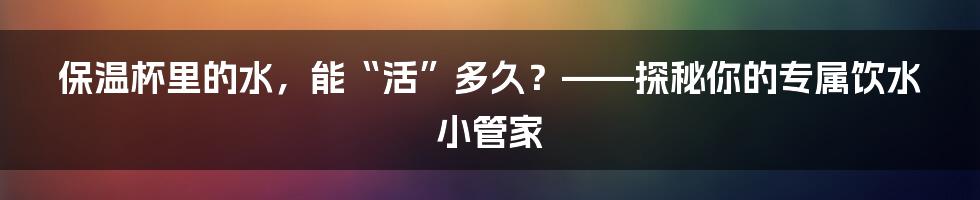 保温杯里的水,能“活”多久?——探秘你的专属饮水小管家