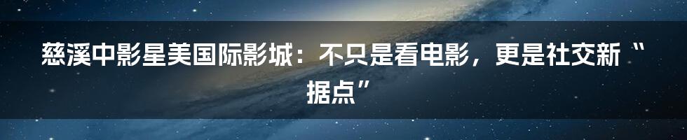 慈溪中影星美国际影城:不只是看电影,更是社交新“据点”