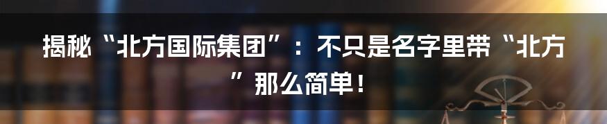 揭秘“北方国际集团”:不只是名字里带“北方”那么简单!