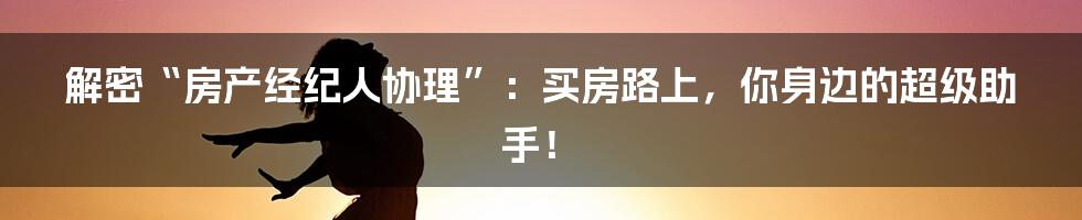 解密“房产经纪人协理”:买房路上,你身边的超级助手!