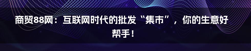 商贸88网:互联网时代的批发“集市”,你的生意好帮手!