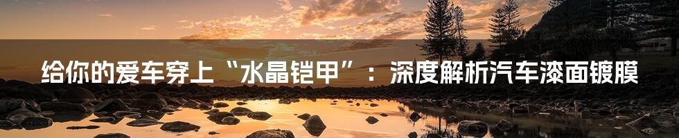 给你的爱车穿上“水晶铠甲”:深度解析汽车漆面镀膜