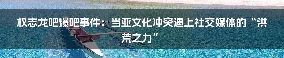 权志龙吧爆吧事件:当亚文化冲突遇上社交媒体的“洪荒之力”