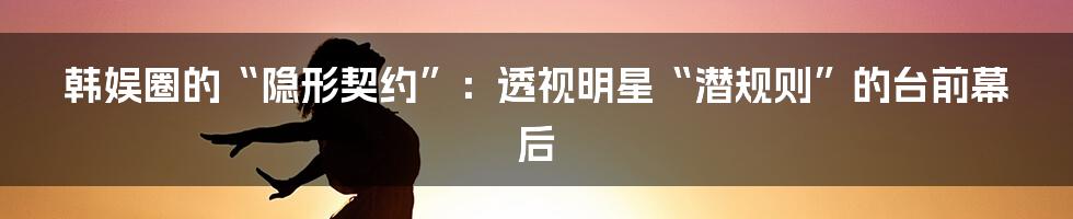 韩娱圈的“隐形契约”:透视明星“潜规则”的台前幕后