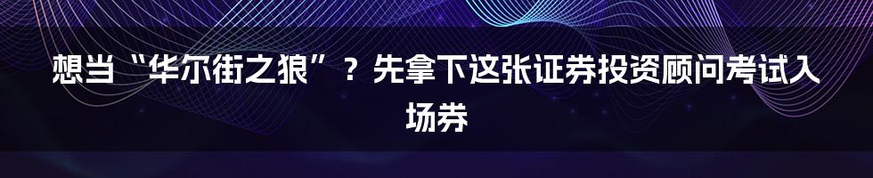 想当“华尔街之狼”?先拿下这张证券投资顾问考试入场券