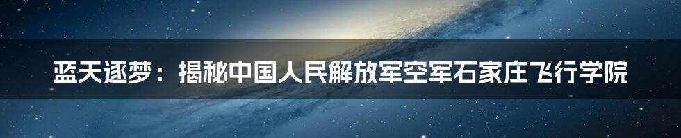 蓝天逐梦:揭秘中国人民解放军空军石家庄飞行学院