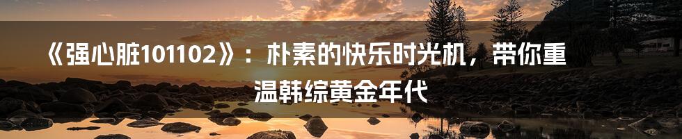 《强心脏101102》:朴素的快乐时光机,带你重温韩综黄金年代