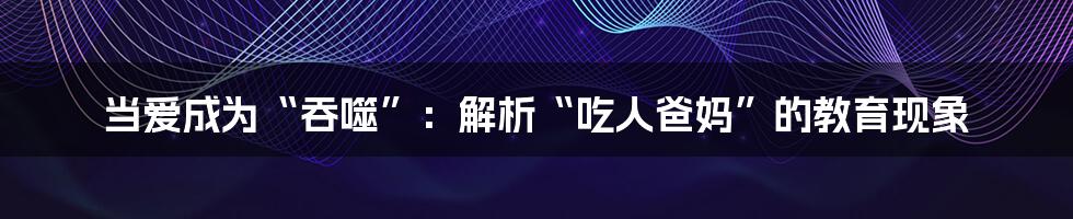 当爱成为“吞噬”:解析“吃人爸妈”的教育现象