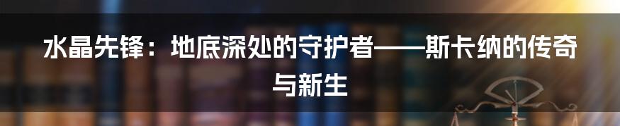 水晶先锋:地底深处的守护者——斯卡纳的传奇与新生