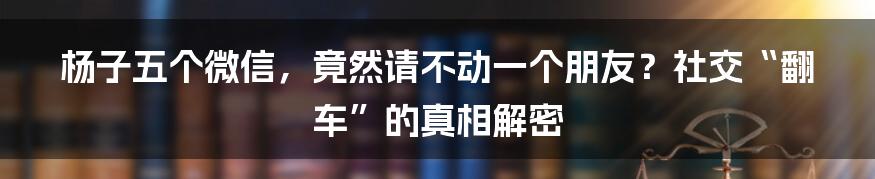 杨子五个微信,竟然请不动一个朋友?社交“翻车”的真相解密