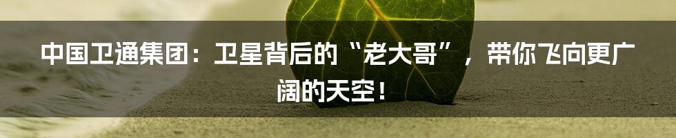 中国卫通集团:卫星背后的“老大哥”,带你飞向更广阔的天空!