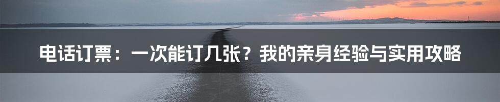 电话订票:一次能订几张?我的亲身经验与实用攻略