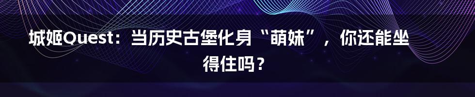 城姬Quest：当历史古堡化身“萌妹”，你还能坐得住吗？