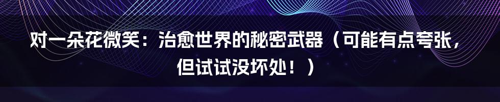 对一朵花微笑:治愈世界的秘密武器(可能有点夸张,但试试没坏处!)