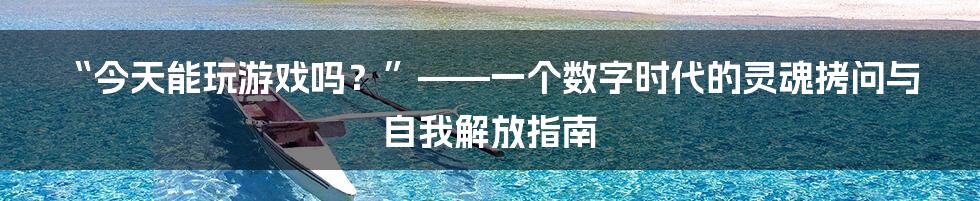 “今天能玩游戏吗？”——一个数字时代的灵魂拷问与自我解放指南