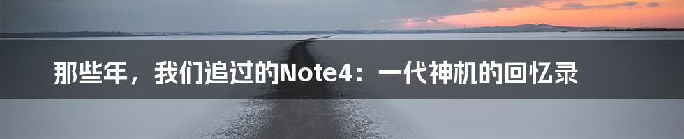 那些年,我们追过的Note4:一代神机的回忆录