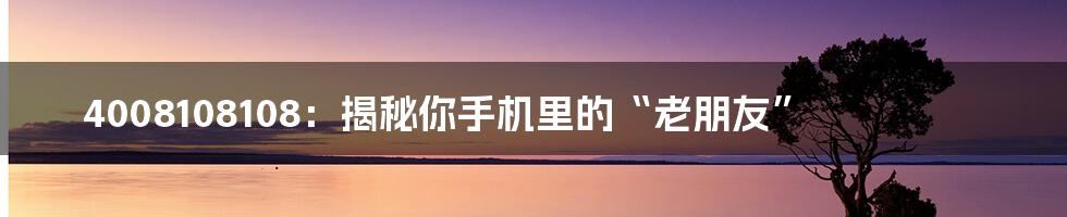 4008108108:揭秘你手机里的“老朋友”