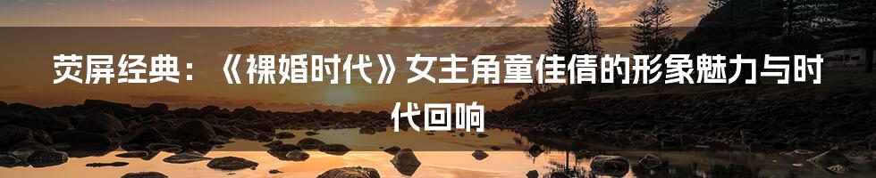 荧屏经典:《裸婚时代》女主角童佳倩的形象魅力与时代回响