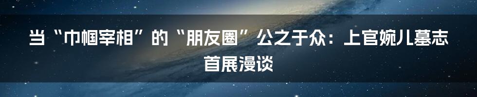 当“巾帼宰相”的“朋友圈”公之于众:上官婉儿墓志首展漫谈