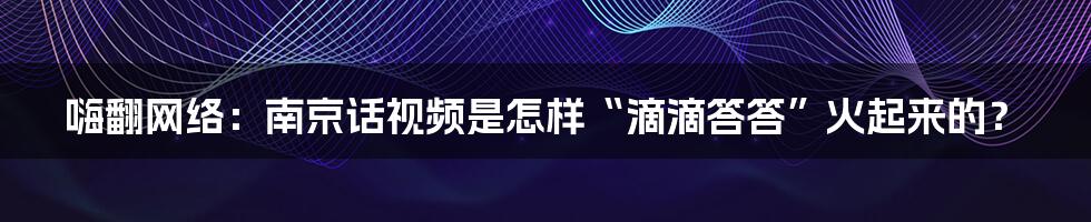 嗨翻网络:南京话视频是怎样“滴滴答答”火起来的?