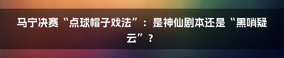 马宁决赛“点球帽子戏法”:是神仙剧本还是“黑哨疑云”?