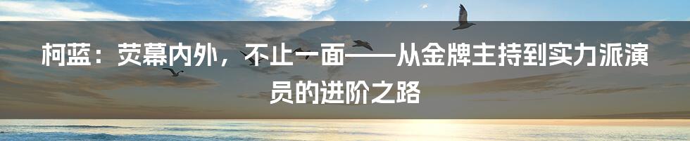 柯蓝:荧幕内外,不止一面——从金牌主持到实力派演员的进阶之路