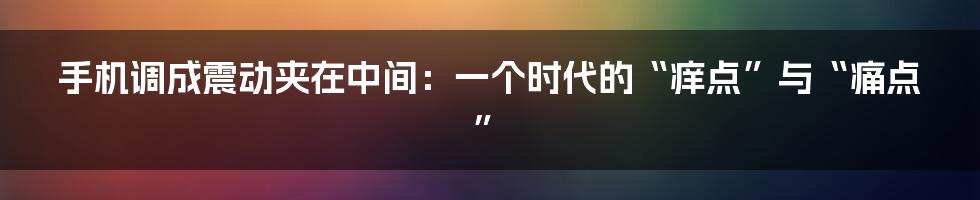 手机调成震动夹在中间:一个时代的“痒点”与“痛点”