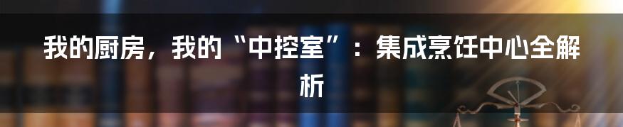 我的厨房,我的“中控室”:集成烹饪中心全解析