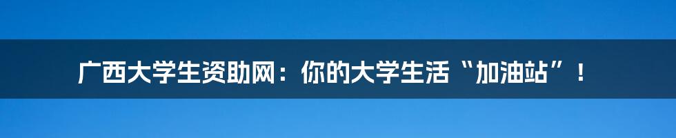 广西大学生资助网:你的大学生活“加油站”!