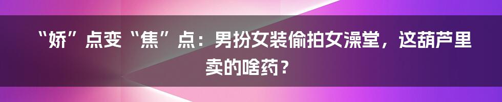 “娇”点变“焦”点:男扮女装偷拍女澡堂,这葫芦里卖的啥药?