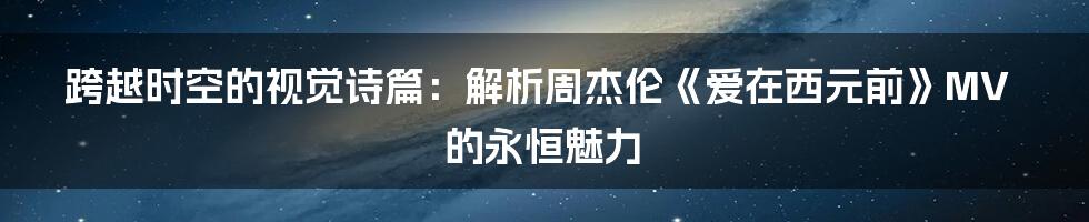 跨越时空的视觉诗篇：解析周杰伦《爱在西元前》MV的永恒魅力