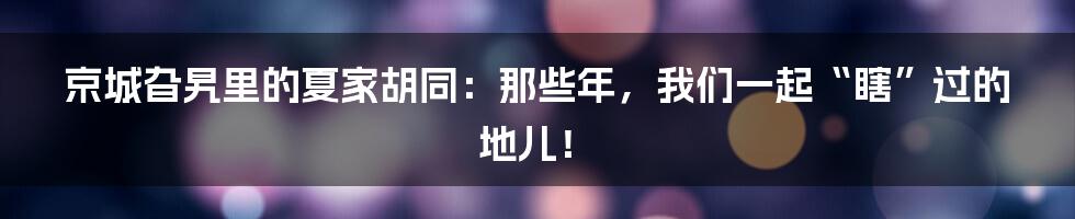 京城旮旯里的夏家胡同:那些年,我们一起“瞎”过的地儿!