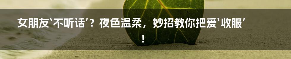 女朋友‘不听话’?夜色温柔,妙招教你把爱‘收服’!